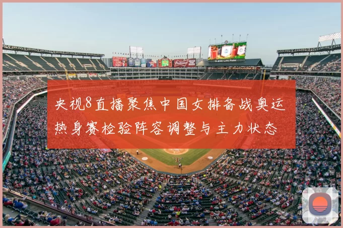 央视8直播聚焦中国女排备战奥运 热身赛检验阵容调整与主力状态