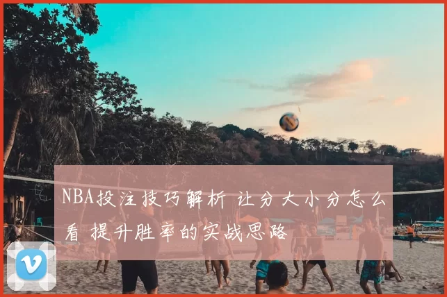 NBA投注技巧解析 让分大小分怎么看 提升胜率的实战思路