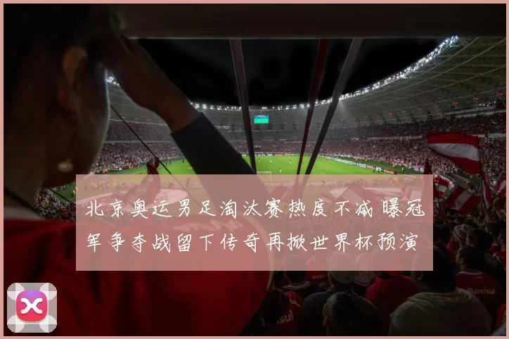 北京奥运男足淘汰赛热度不减 曝冠军争夺战留下传奇再掀世界杯预演高潮
