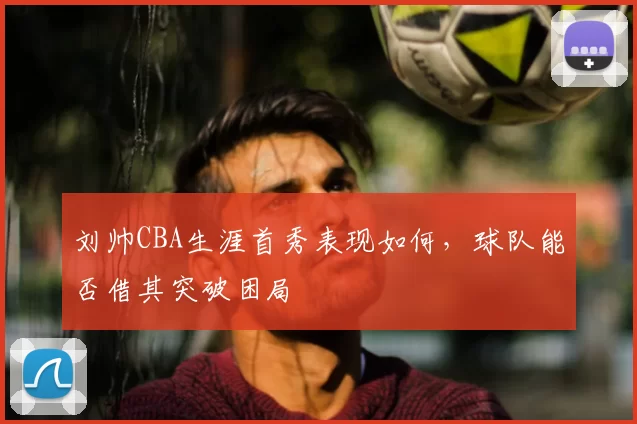 刘帅CBA生涯首秀表现如何，球队能否借其突破困局