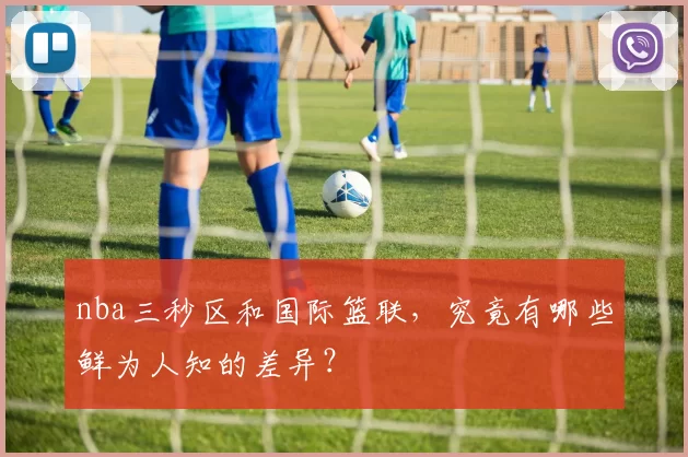 nba三秒区和国际篮联，究竟有哪些鲜为人知的差异？