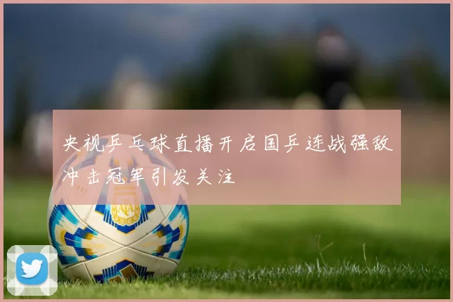 央视乒乓球直播开启国乒连战强敌冲击冠军引发关注