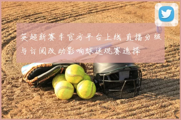 英超新赛季官方平台上线 直播分级与订阅改动影响球迷观赛选择