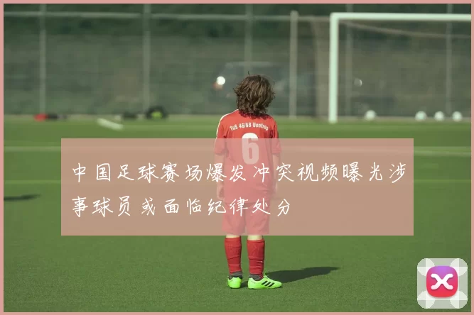 中国足球赛场爆发冲突视频曝光涉事球员或面临纪律处分