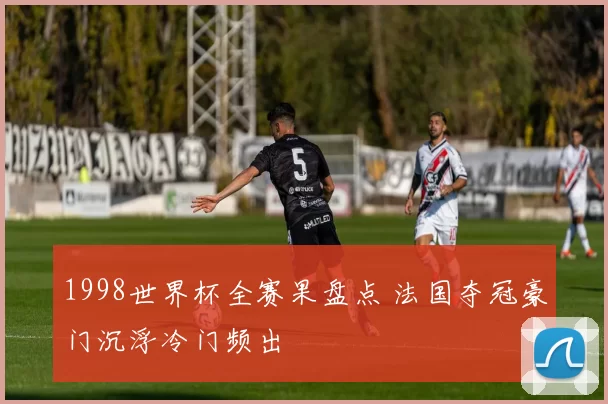 1998世界杯全赛果盘点 法国夺冠豪门沉浮冷门频出