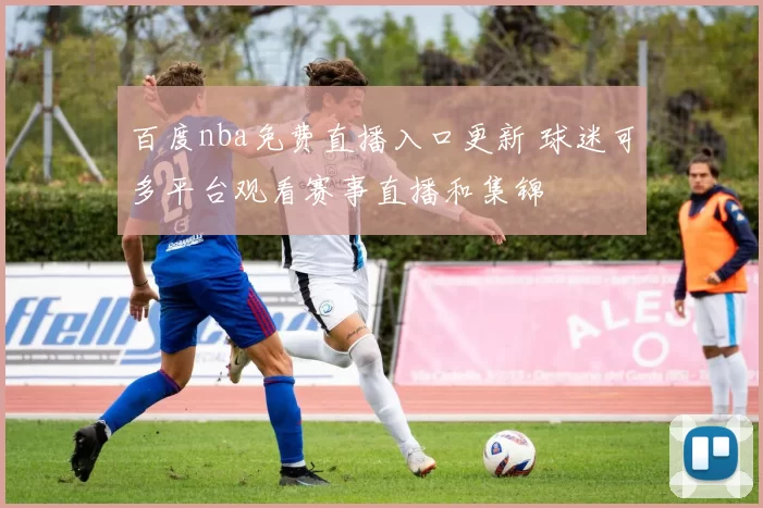 百度nba免费直播入口更新 球迷可多平台观看赛事直播和集锦