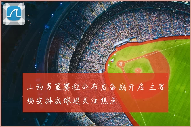 山西男篮赛程公布后备战开启 主客场安排成球迷关注焦点