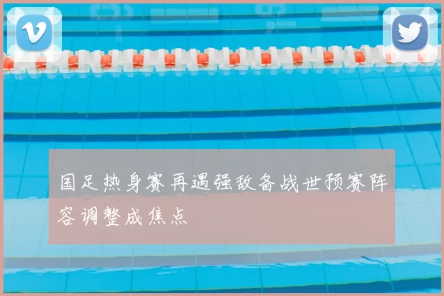 国足热身赛再遇强敌备战世预赛阵容调整成焦点
