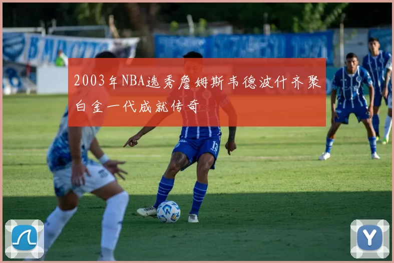 2003年NBA选秀詹姆斯韦德波什齐聚白金一代成就传奇