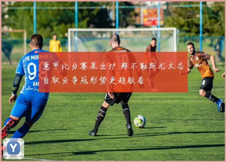 意甲比分赛果出炉 那不勒斯尤文各自取分争冠形势更趋胶着