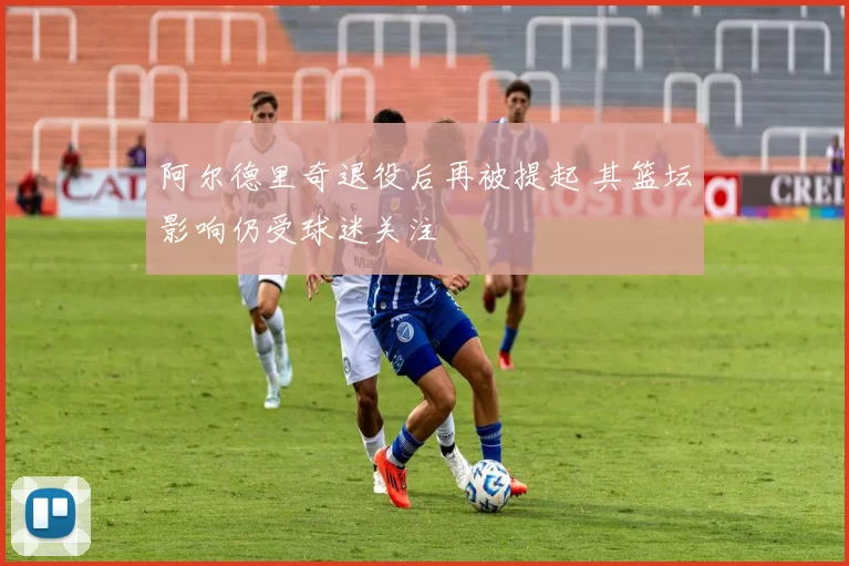 阿尔德里奇退役后再被提起 其篮坛影响仍受球迷关注