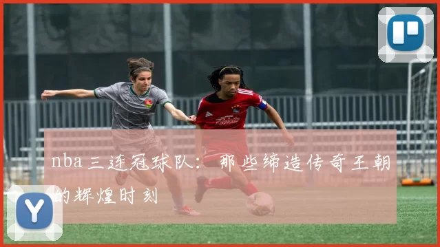 nba三连冠球队:那些缔造传奇王朝的辉煌时刻