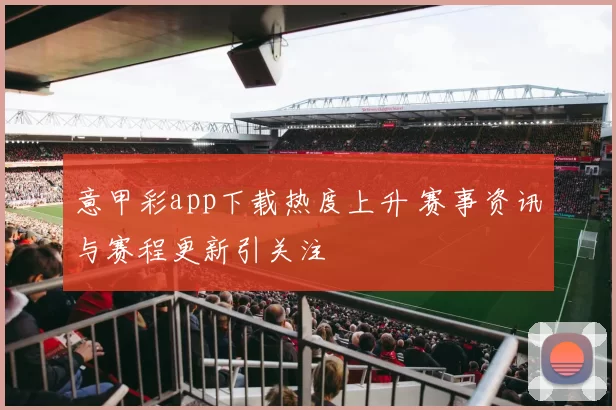 意甲彩app下载热度上升 赛事资讯与赛程更新引关注