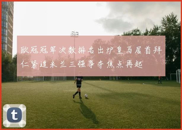 欧冠冠军次数排名出炉皇马居首拜仁紧追米兰三强争夺焦点再起