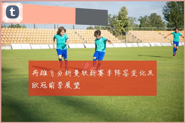 冉雄飞分析曼联新赛季阵容变化及欧冠前景展望