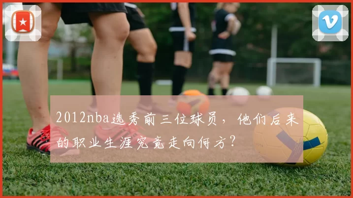2012nba选秀前三位球员，他们后来的职业生涯究竟走向何方？