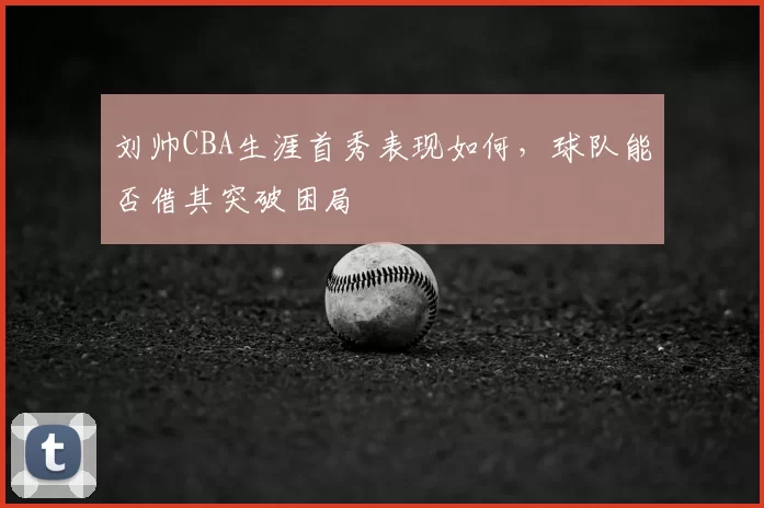 刘帅CBA生涯首秀表现如何，球队能否借其突破困局