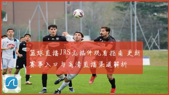 篮球直播JRS无插件观看指南 更新赛事入口与高清直播渠道解析