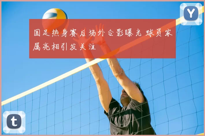 国足热身赛后场外合影曝光 球员家属亮相引发关注