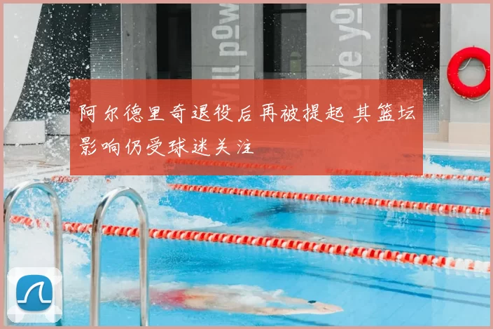 阿尔德里奇退役后再被提起 其篮坛影响仍受球迷关注