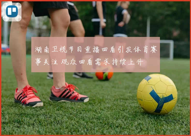 湖南卫视节目重播回看引发体育赛事关注 观众回看需求持续上升