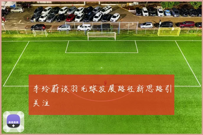 李玲蔚谈羽毛球发展路径新思路引关注