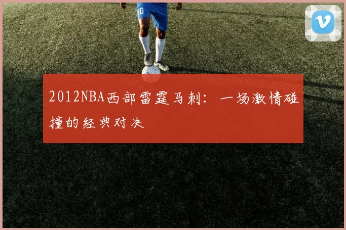 2012NBA西部雷霆马刺：一场激情碰撞的经典对决