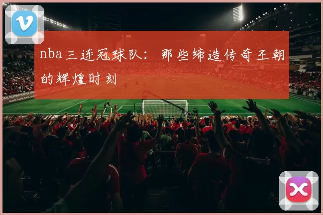 nba三连冠球队:那些缔造传奇王朝的辉煌时刻