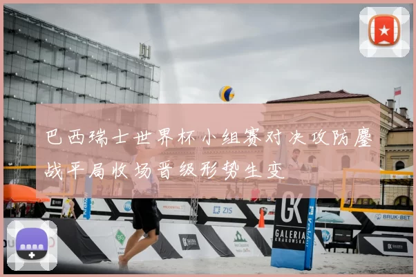 巴西瑞士世界杯小组赛对决攻防鏖战平局收场晋级形势生变