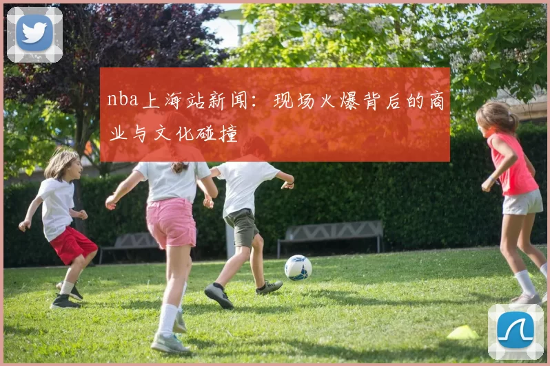 nba上海站新闻:现场火爆背后的商业与文化碰撞