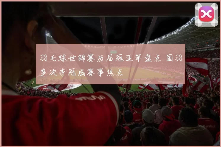 羽毛球世锦赛历届冠亚军盘点 国羽多次夺冠成赛事焦点