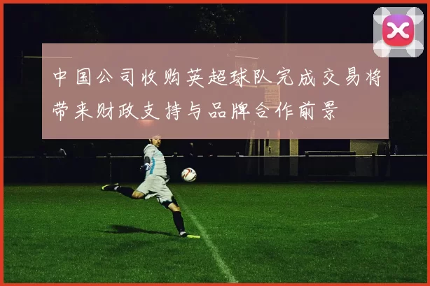 中国公司收购英超球队完成交易将带来财政支持与品牌合作前景