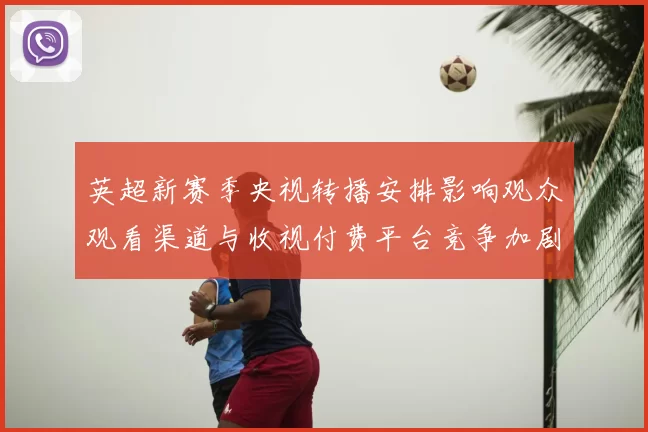英超新赛季央视转播安排影响观众观看渠道与收视付费平台竞争加剧