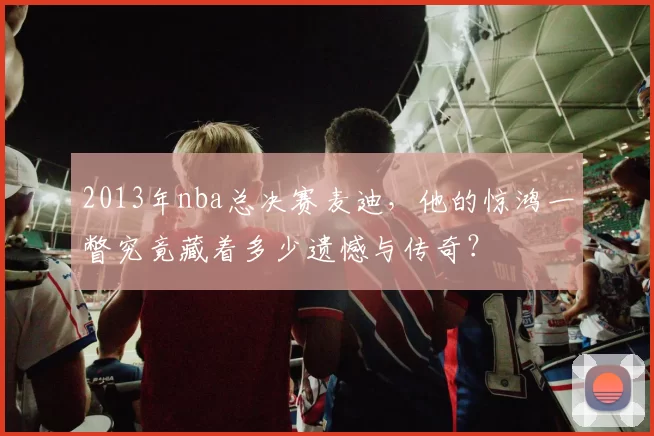 2013年nba总决赛麦迪，他的惊鸿一瞥究竟藏着多少遗憾与传奇？