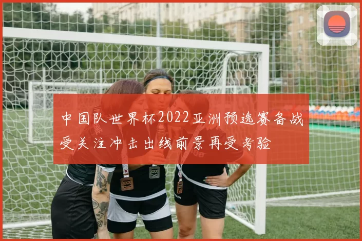 中国队世界杯2022亚洲预选赛备战受关注冲击出线前景再受考验