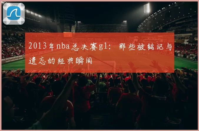 2013年nba总决赛g1：那些被铭记与遗忘的经典瞬间