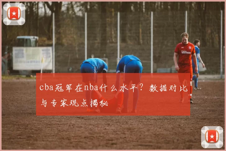 cba冠军在nba什么水平？数据对比与专家观点揭秘