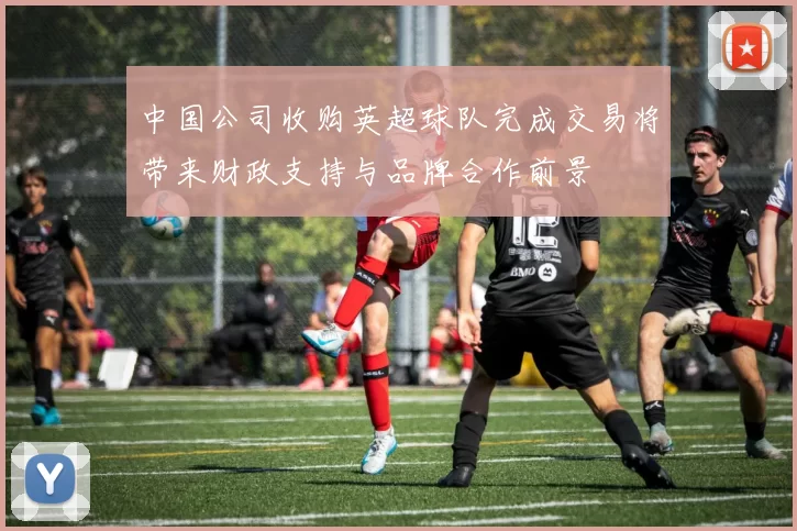 中国公司收购英超球队完成交易将带来财政支持与品牌合作前景