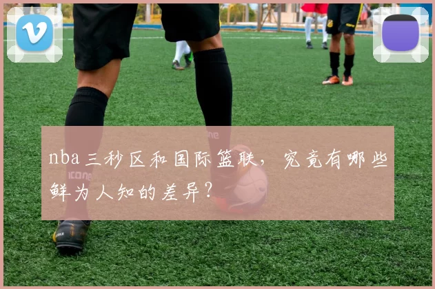 nba三秒区和国际篮联,究竟有哪些鲜为人知的差异?