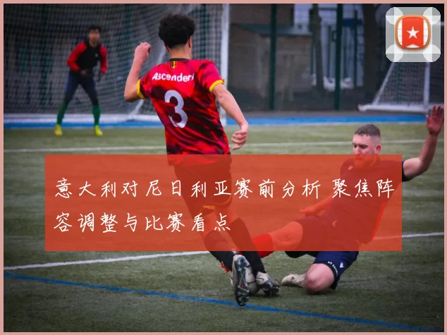 意大利对尼日利亚赛前分析 聚焦阵容调整与比赛看点