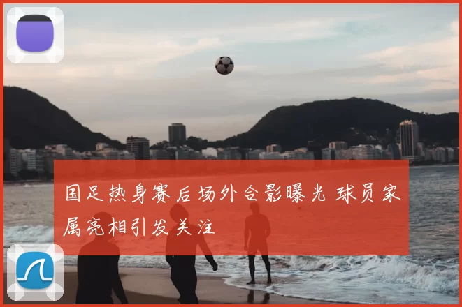 国足热身赛后场外合影曝光 球员家属亮相引发关注