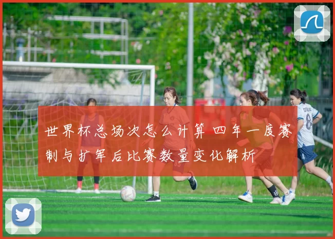 世界杯总场次怎么计算 四年一度赛制与扩军后比赛数量变化解析