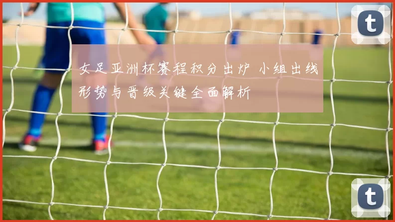 女足亚洲杯赛程积分出炉 小组出线形势与晋级关键全面解析