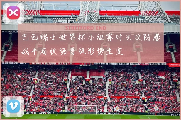 巴西瑞士世界杯小组赛对决攻防鏖战平局收场晋级形势生变