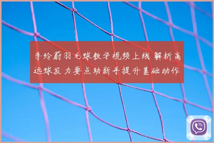 李玲蔚羽毛球教学视频上线 解析高远球发力要点助新手提升基础动作