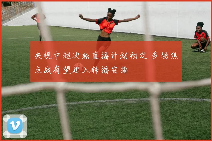 央视中超次轮直播计划初定 多场焦点战有望进入转播安排