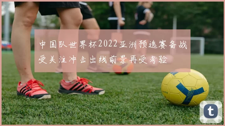 中国队世界杯2022亚洲预选赛备战受关注冲击出线前景再受考验