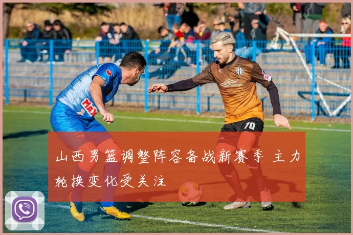 山西男篮调整阵容备战新赛季 主力轮换变化受关注