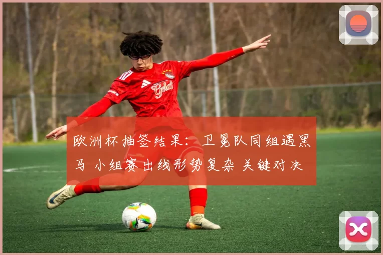 欧洲杯抽签结果:卫冕队同组遇黑马 小组赛出线形势复杂 关键对决成焦点