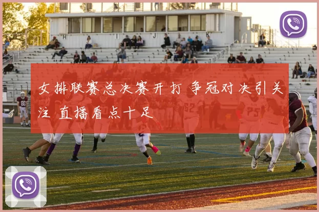女排联赛总决赛开打 争冠对决引关注 直播看点十足